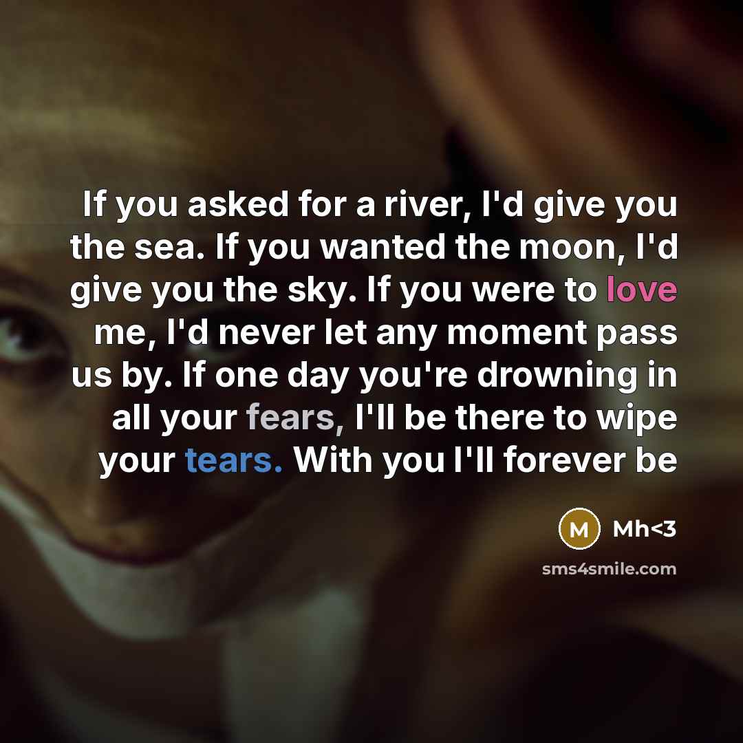 “If you asked for a river, I'd give you the sea. If you wanted the moon, I'd give you the sky. If you were to love me, I'd never let any moment pass us by. If one day you're drowning in all your fears, I'll be there to wipe your tears. With you I'll forever be” quote by Mh