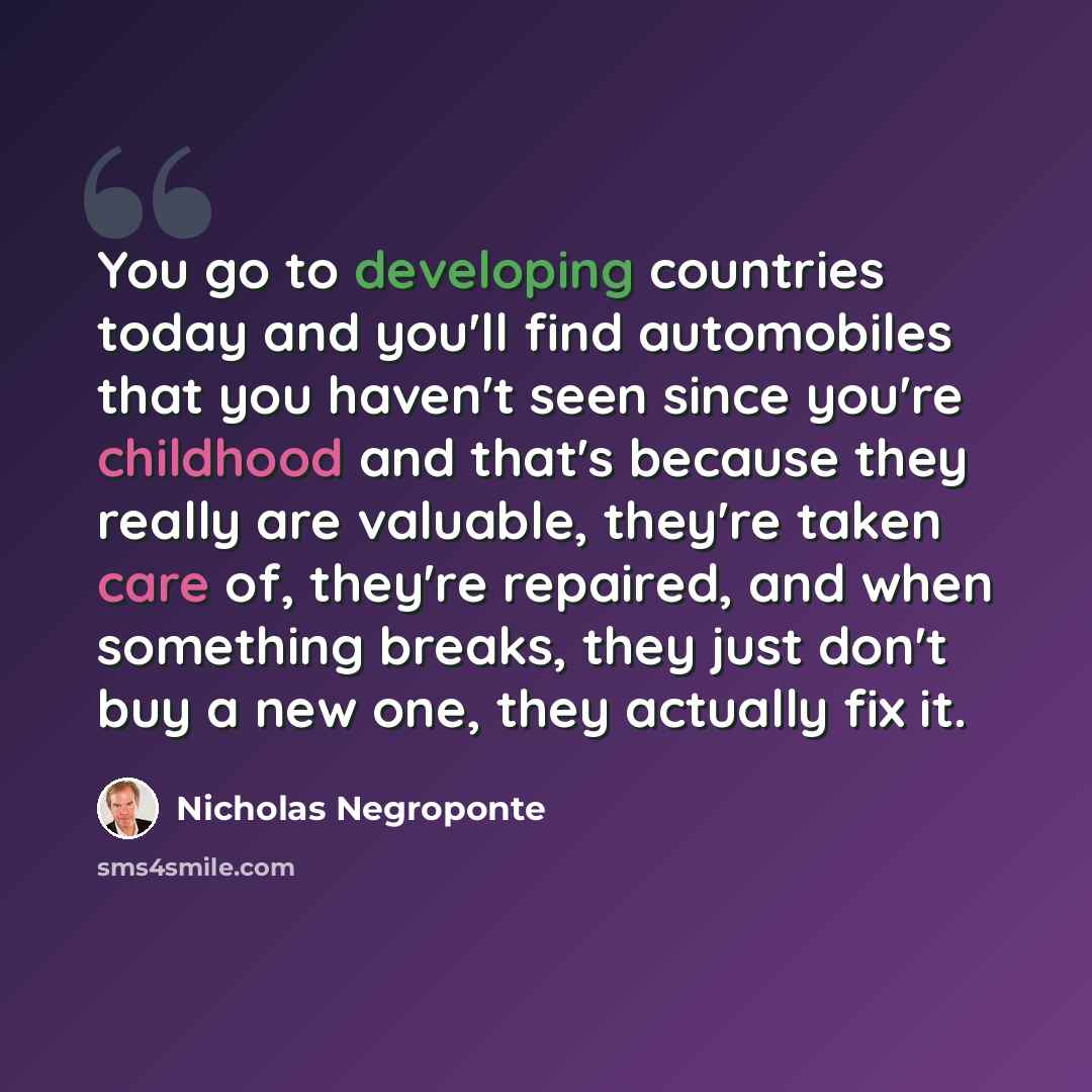 “You go to developing countries today and you'll find automobiles that you haven't seen since you're childhood and that's because they really are valuable, they're taken care of, they're repaired, and when something breaks, they just don't buy a new one, they actually fix it.” quote by Nicholas Negroponte