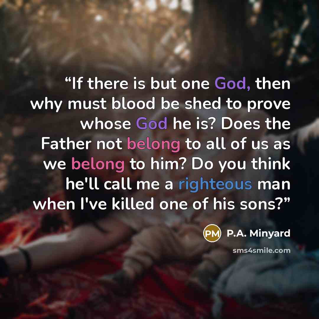 “If there is but one God, then why must blood be shed to prove whose God he is? Does the Father not belong to all of us as we belong to him? Do you think he'll call me a righteous man when I've killed one of his sons?” quote by P.A. Minyard
