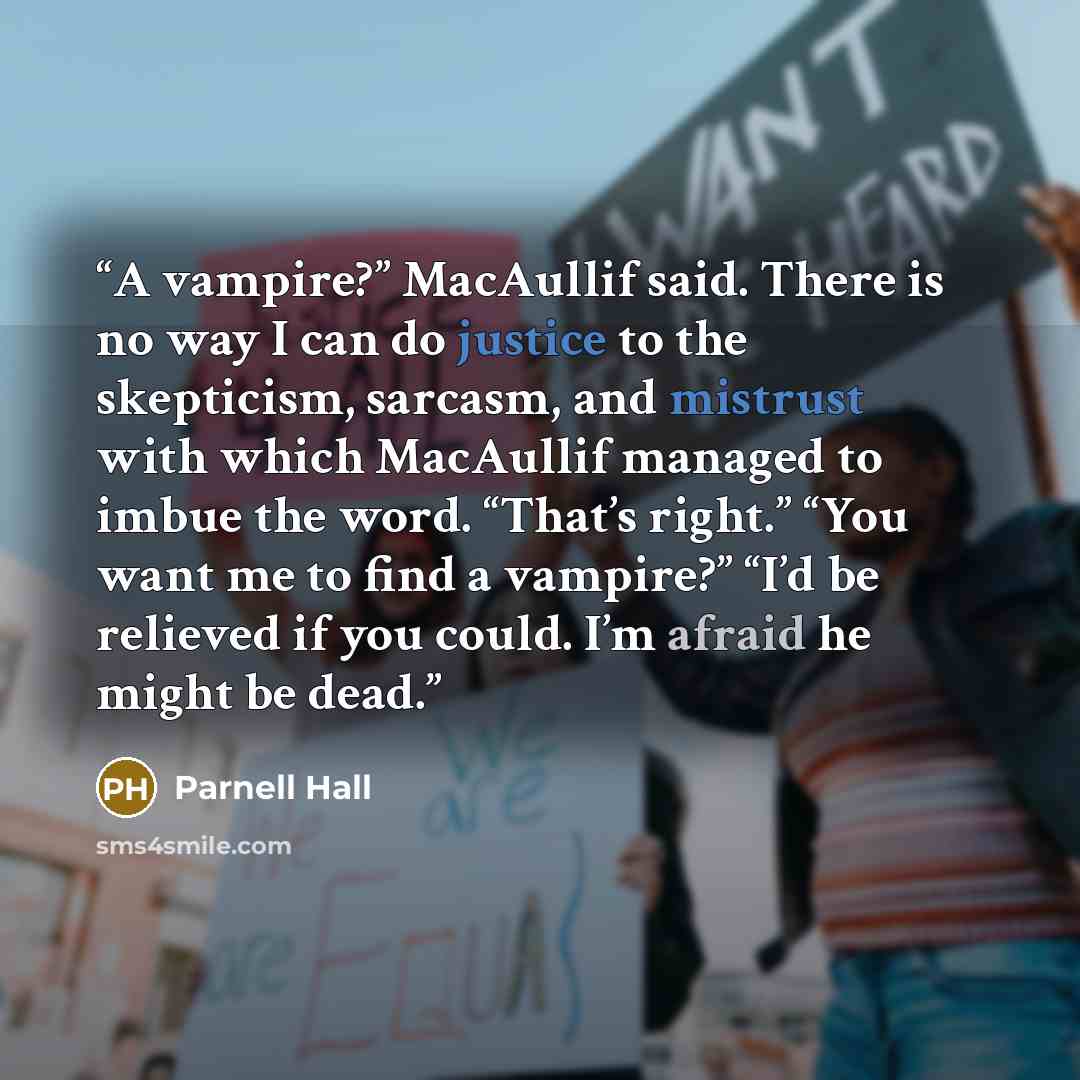 “A vampire?” MacAullif said. There is no way I can do justice to the skepticism, sarcasm, and mistrust with which MacAullif managed to imbue the word. “That’s right.” “You want me to find a vampire?” “I’d be relieved if you could. I’m afraid he might be dead.” quote by Parnell Hall