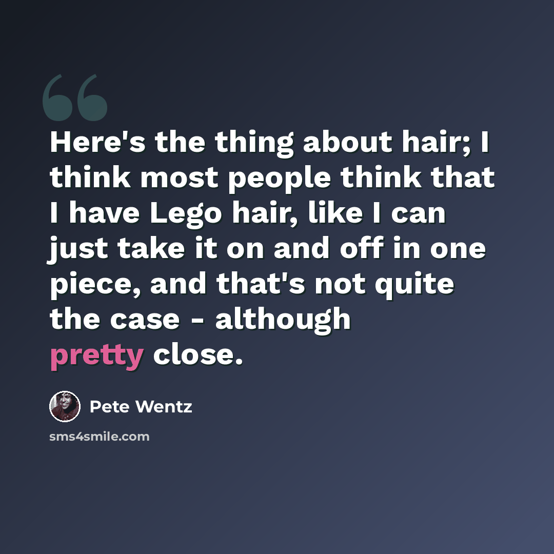 “Here's the thing about hair; I think most people think that I have Lego hair, like I can just take it on and off in one piece, and that's not quite the case - although pretty close.” quote by Pete Wentz