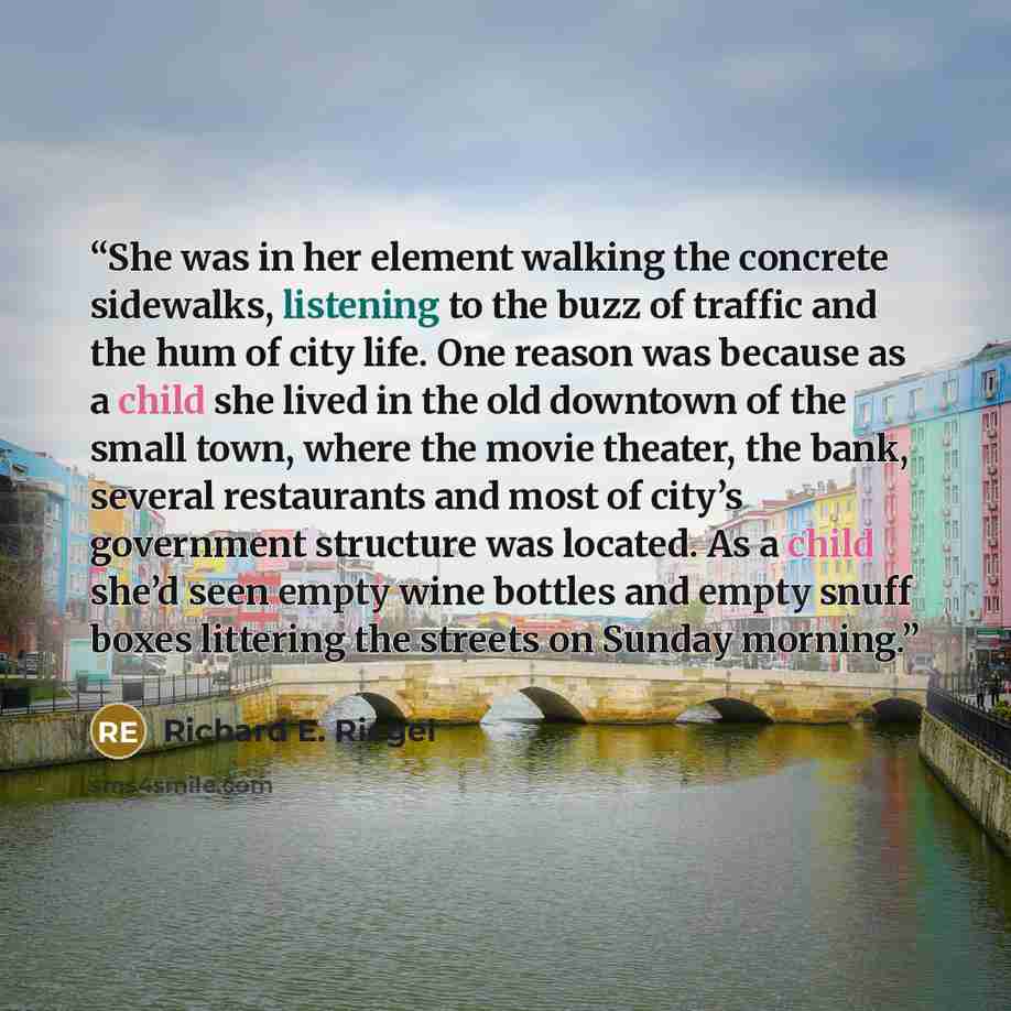 “She was in her element walking the concrete sidewalks, listening to the buzz of traffic and the hum of city life. One reason was because as a child she lived in the old downtown of the small town, where the movie theater, the bank, several restaurants and most of city’s government structure was…” quote by Richard E. Riegel