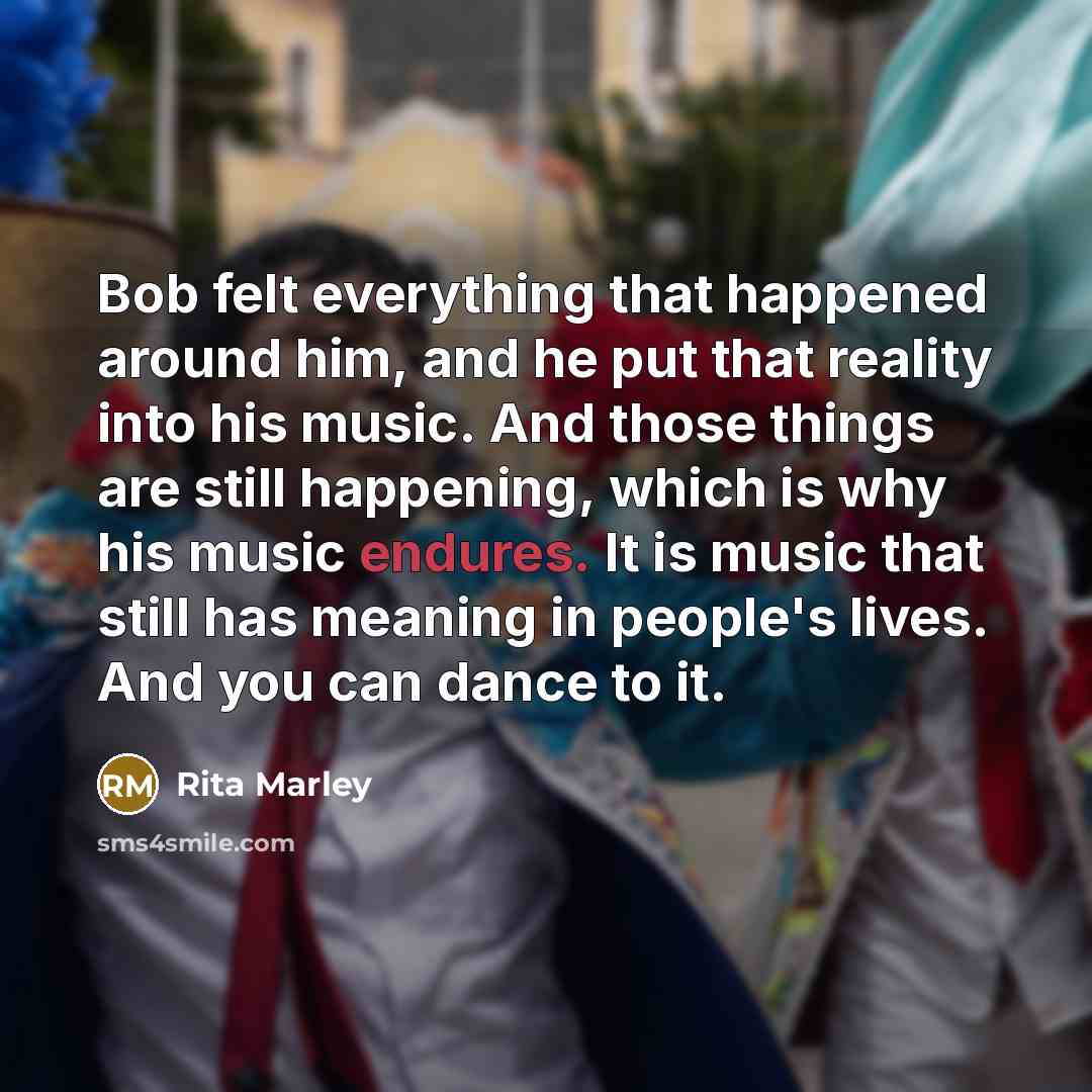 “Bob felt everything that happened around him, and he put that reality into his music. And those things are still happening, which is why his music endures. It is music that still has meaning in people's lives. And you can dance to it.” quote by Rita Marley