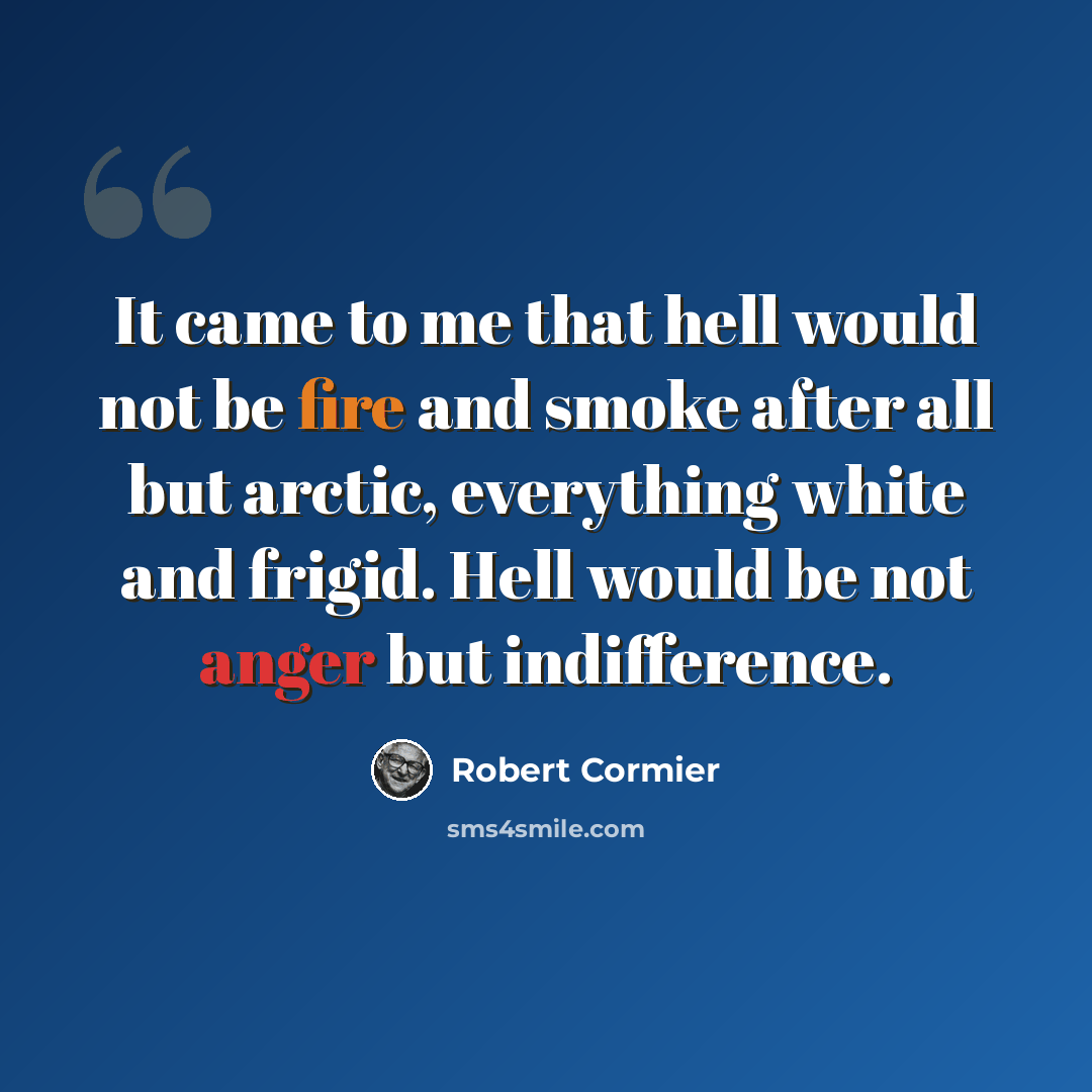 “It came to me that hell would not be fire and smoke after all but arctic, everything white and frigid. Hell would be not anger but indifference.” quote by Robert Cormier