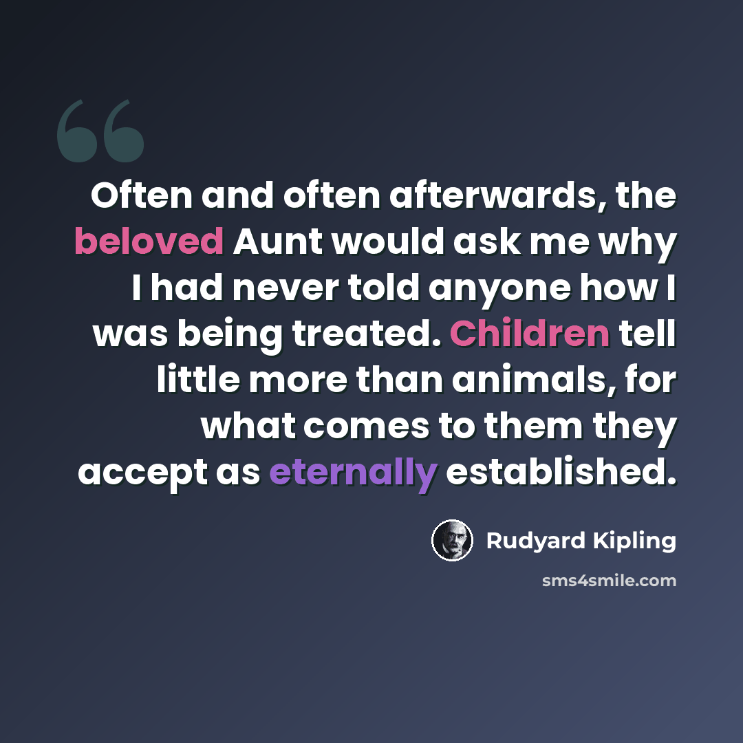 “Often and often afterwards, the beloved Aunt would ask me why I had never told anyone how I was being treated. Children tell little more than animals, for what comes to them they accept as eternally established.” quote by Rudyard Kipling