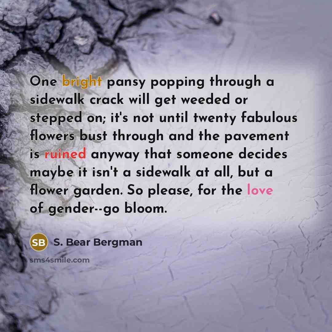 “One bright pansy popping through a sidewalk crack will get weeded or stepped on; it's not until twenty fabulous flowers bust through and the pavement is ruined anyway that someone decides maybe it isn't a sidewalk at all, but a flower garden. So please, for the love of gender--go bloom.” quote by S. Bear Bergman