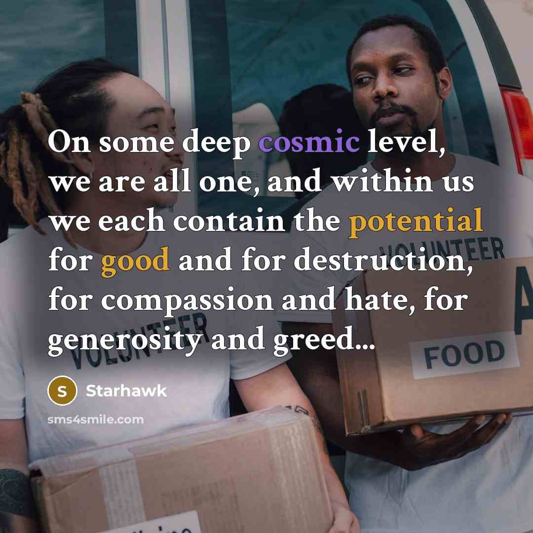 “On some deep cosmic level, we are all one, and within us we each contain the potential for good and for destruction, for compassion and hate, for generosity and greed...” quote by Starhawk
