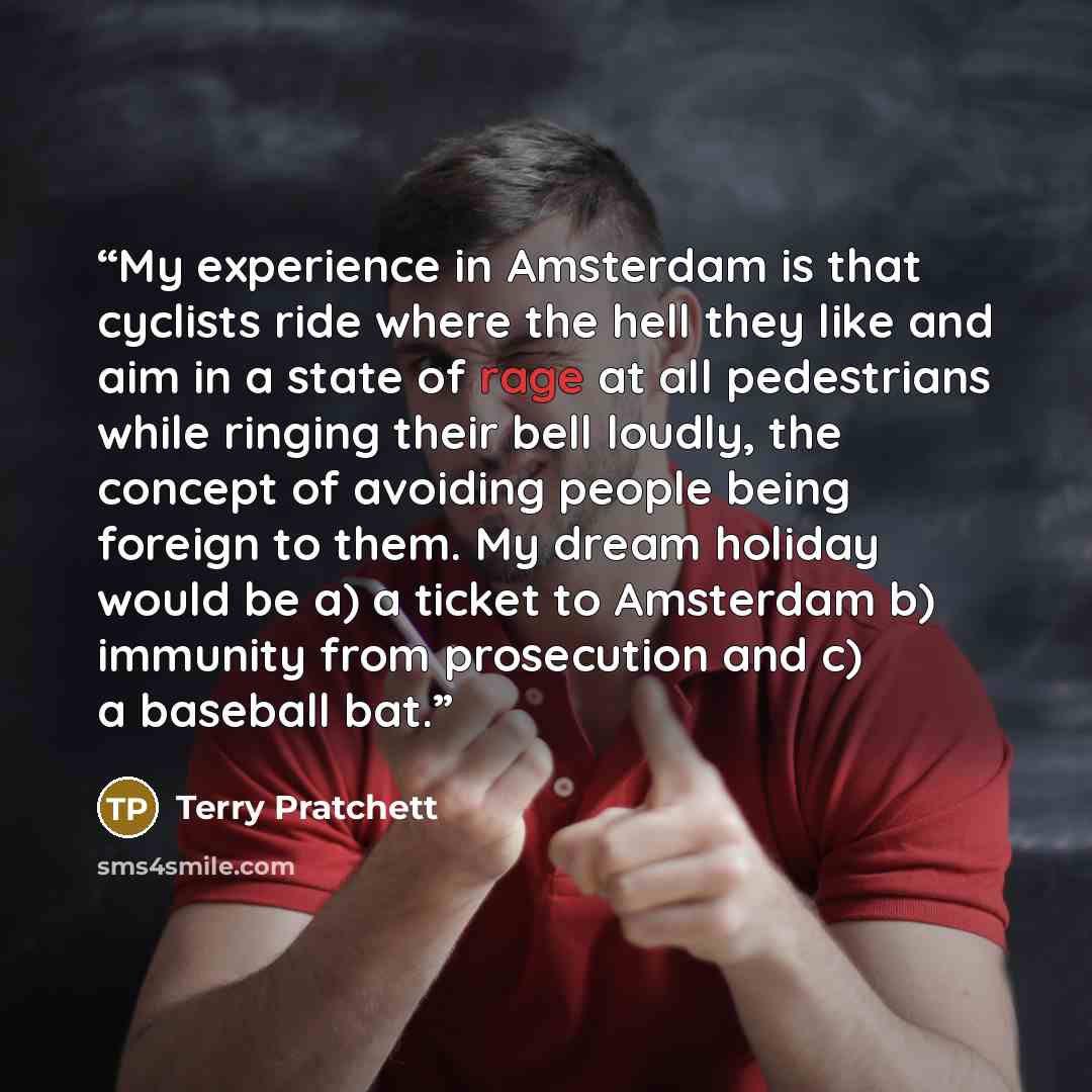 “My experience in Amsterdam is that cyclists ride where the hell they like and aim in a state of rage at all pedestrians while ringing their bell loudly, the concept of avoiding people being foreign to them. My dream holiday would be a) a ticket to Amsterdam b) immunity from prosecution and c) a…” quote by Terry Pratchett