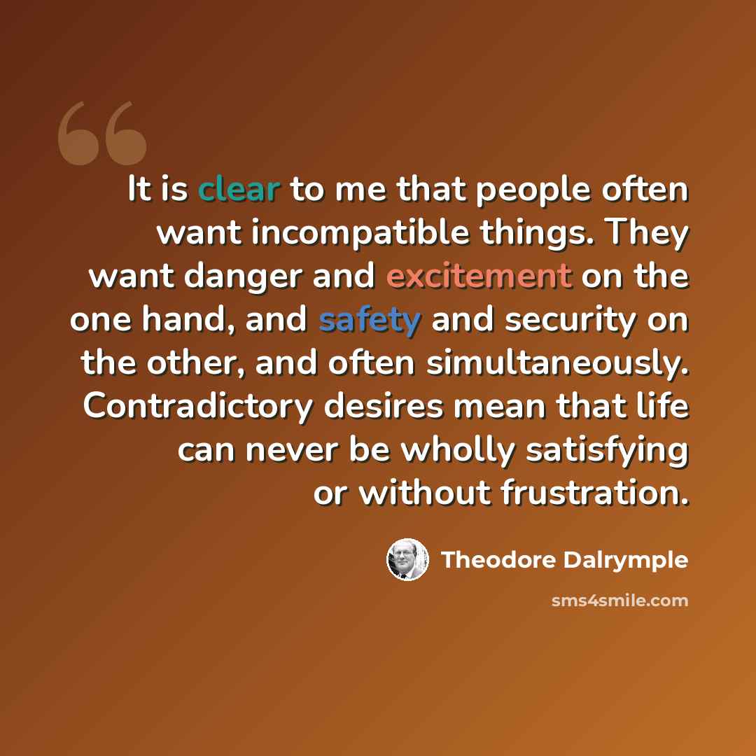 “It is clear to me that people often want incompatible things. They want danger and excitement on the one hand, and safety and security on the other, and often simultaneously. Contradictory desires mean that life can never be wholly satisfying or without frustration.” quote by Theodore Dalrymple