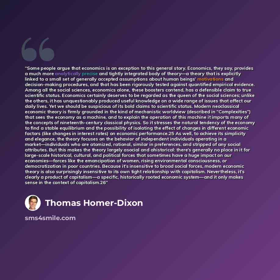 “Some people argue that economics is an exception to this general story. Economics, they say, provides a much more analytically precise and tightly integrated body of theory—a theory that is explicitly linked to a small set of generally accepted assumptions about human beings’ motivations and…” quote by Thomas Homer-Dixon