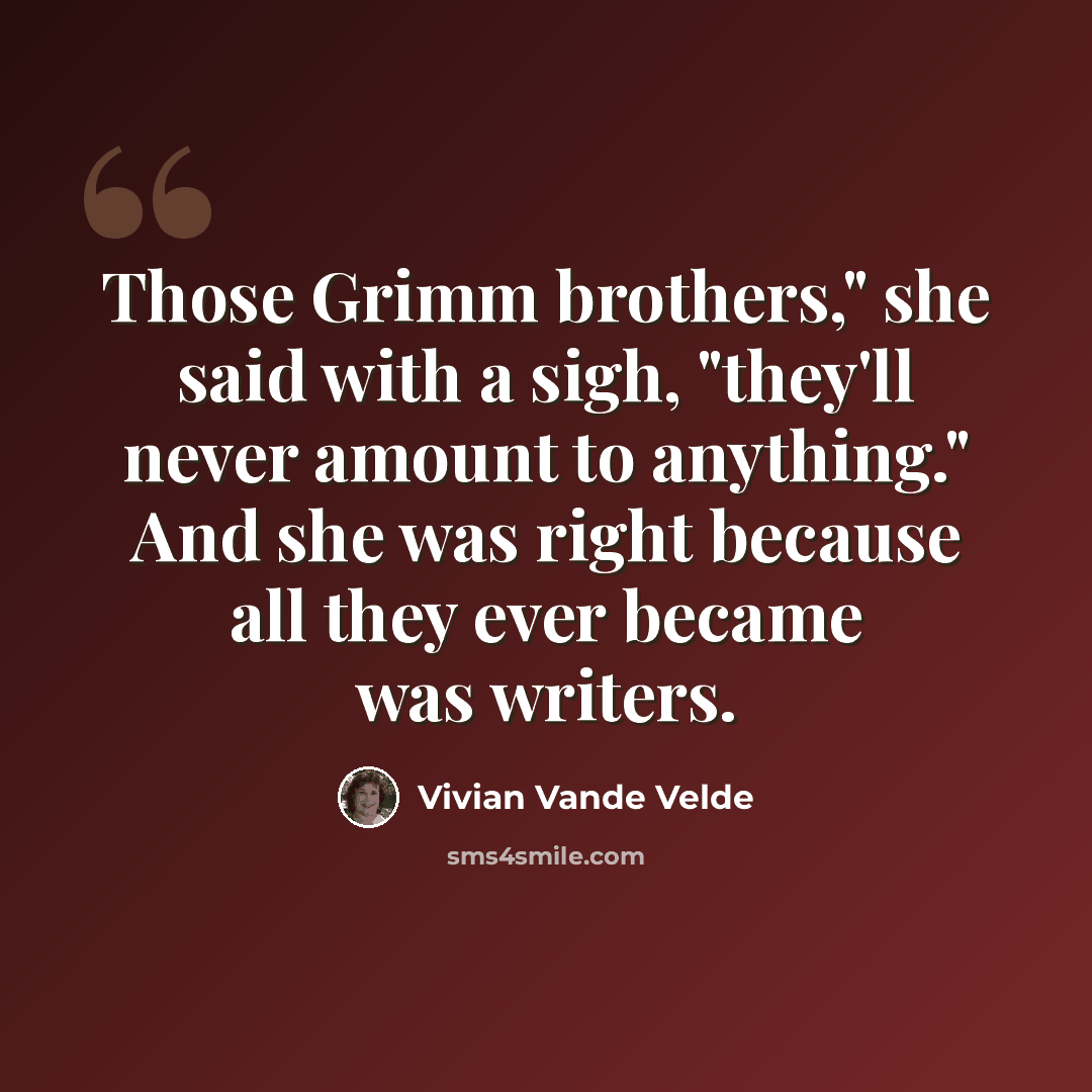 “Those Grimm brothers," she said with a sigh, "they'll never amount to anything." And she was right because all they ever became was writers.” quote by Vivian Vande Velde