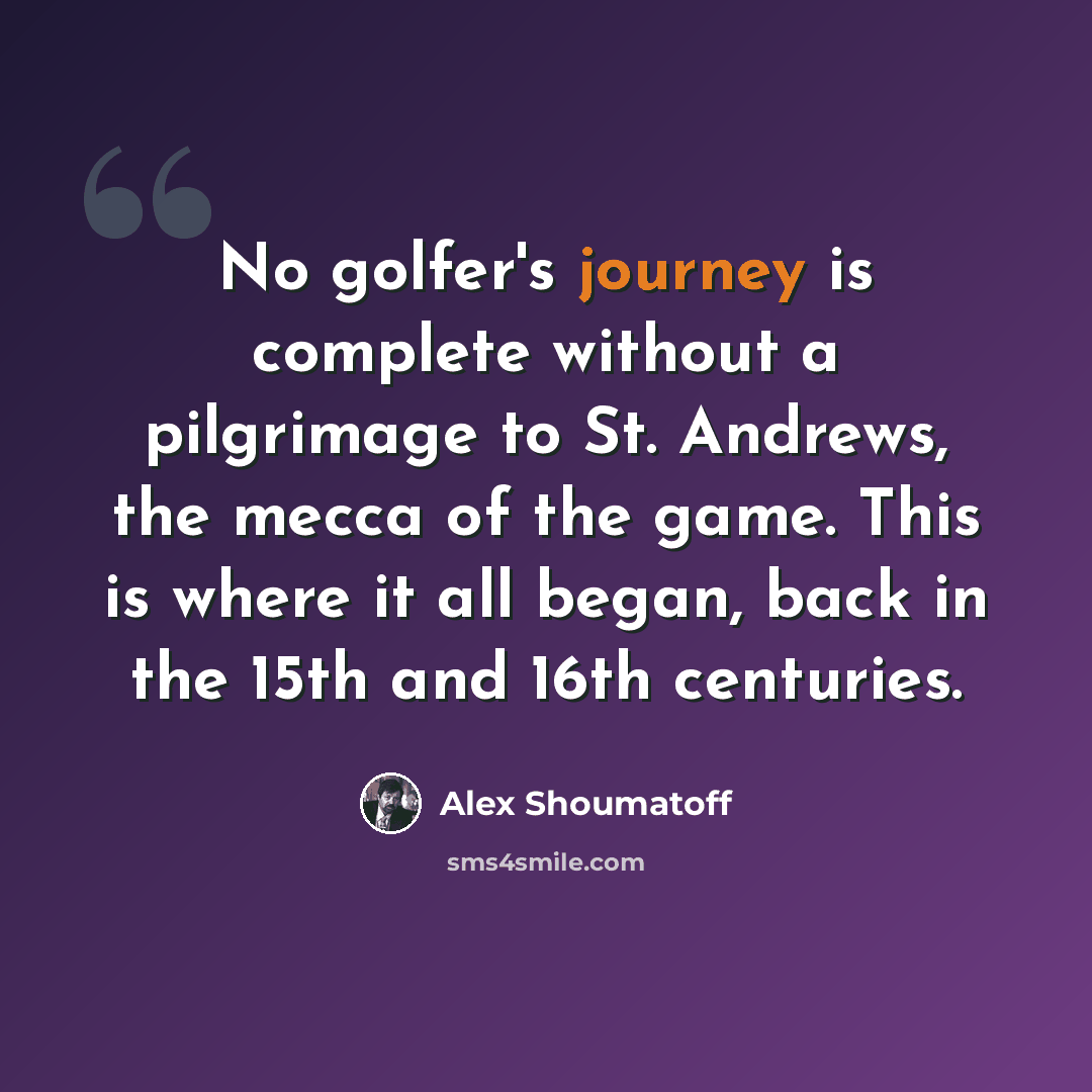 “No golfer's journey is complete without a pilgrimage to St. Andrews, the mecca of the game. This is where it all began, back in the 15th and 16th centuries.” quote by Alex Shoumatoff