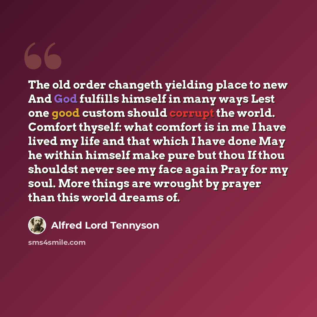 “The old order changeth yielding place to new And God fulfills himself in many ways Lest one good custom should corrupt the world. Comfort thyself: what comfort is in me I have lived my life and that which I have done May he within himself make pure but thou If thou shouldst never see my face again…” quote by Alfred Lord Tennyson