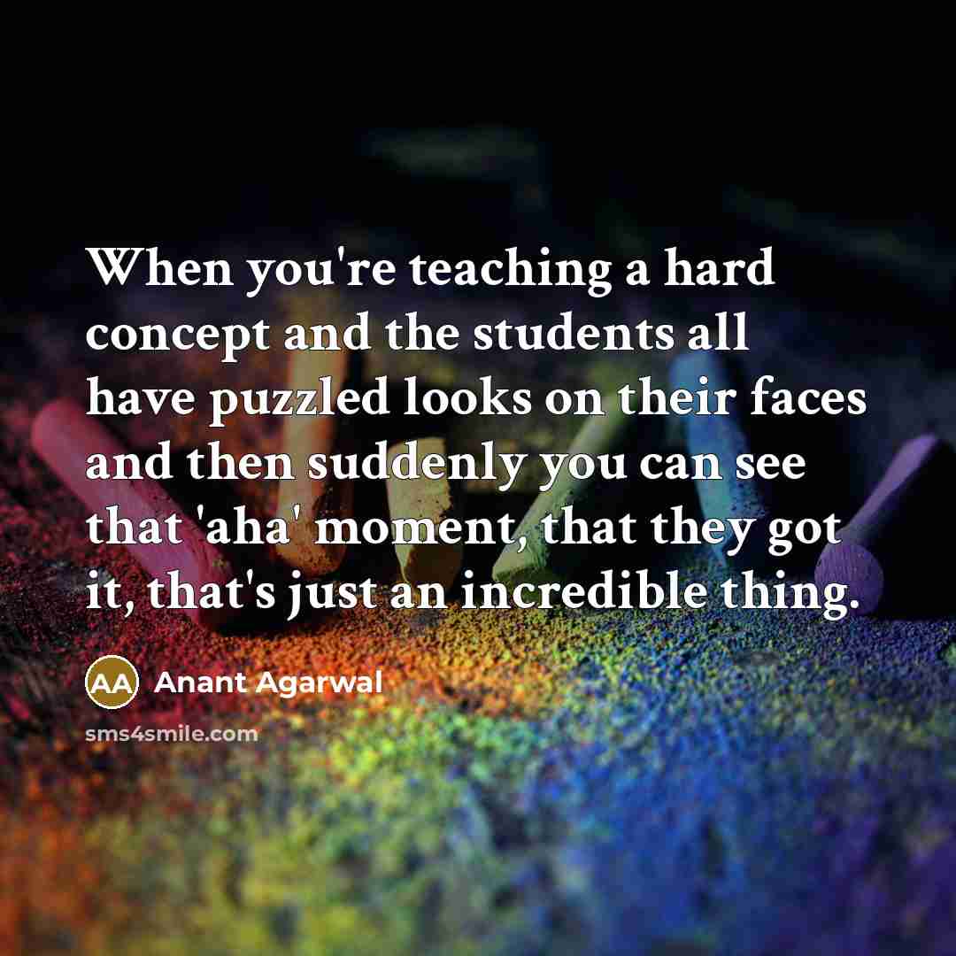 “When you're teaching a hard concept and the students all have puzzled looks on their faces and then suddenly you can see that 'aha' moment, that they got it, that's just an incredible thing.” quote by Anant Agarwal