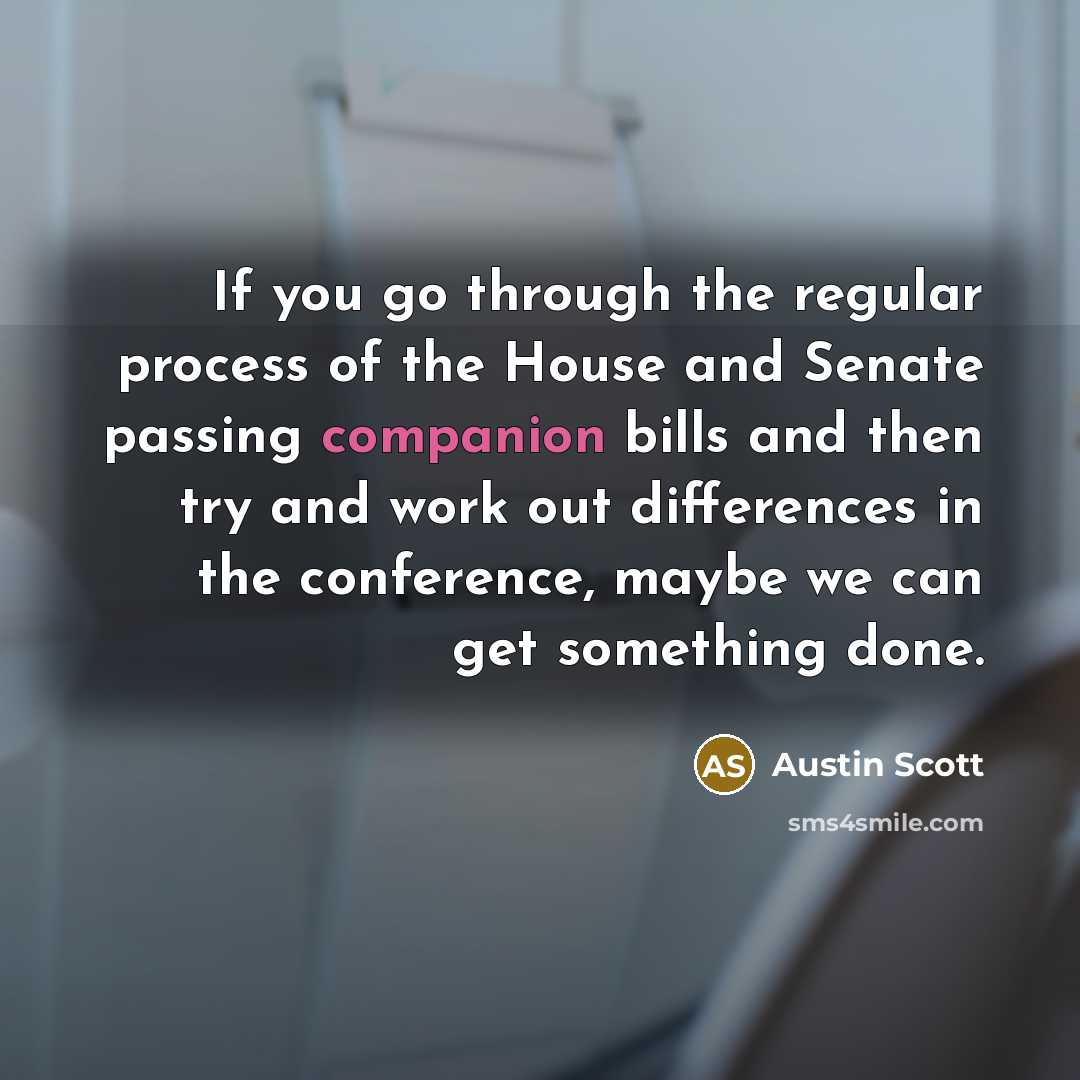 “If you go through the regular process of the House and Senate passing companion bills and then try and work out differences in the conference, maybe we can get something done.” quote by Austin Scott