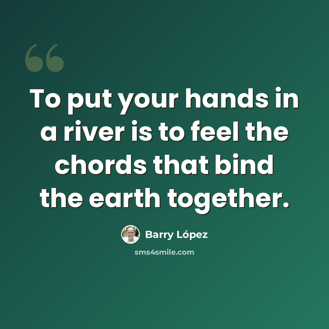 “To put your hands in a river is to feel the chords that bind the earth together.” quote by Barry Lopez
