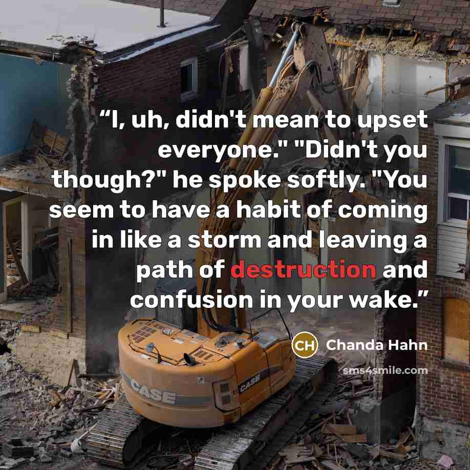 “I, uh, didn't mean to upset everyone." "Didn't you though?" he spoke softly. "You seem to have a habit of coming in like a storm and leaving a path of destruction and confusion in your wake.” quote by Chanda Hahn