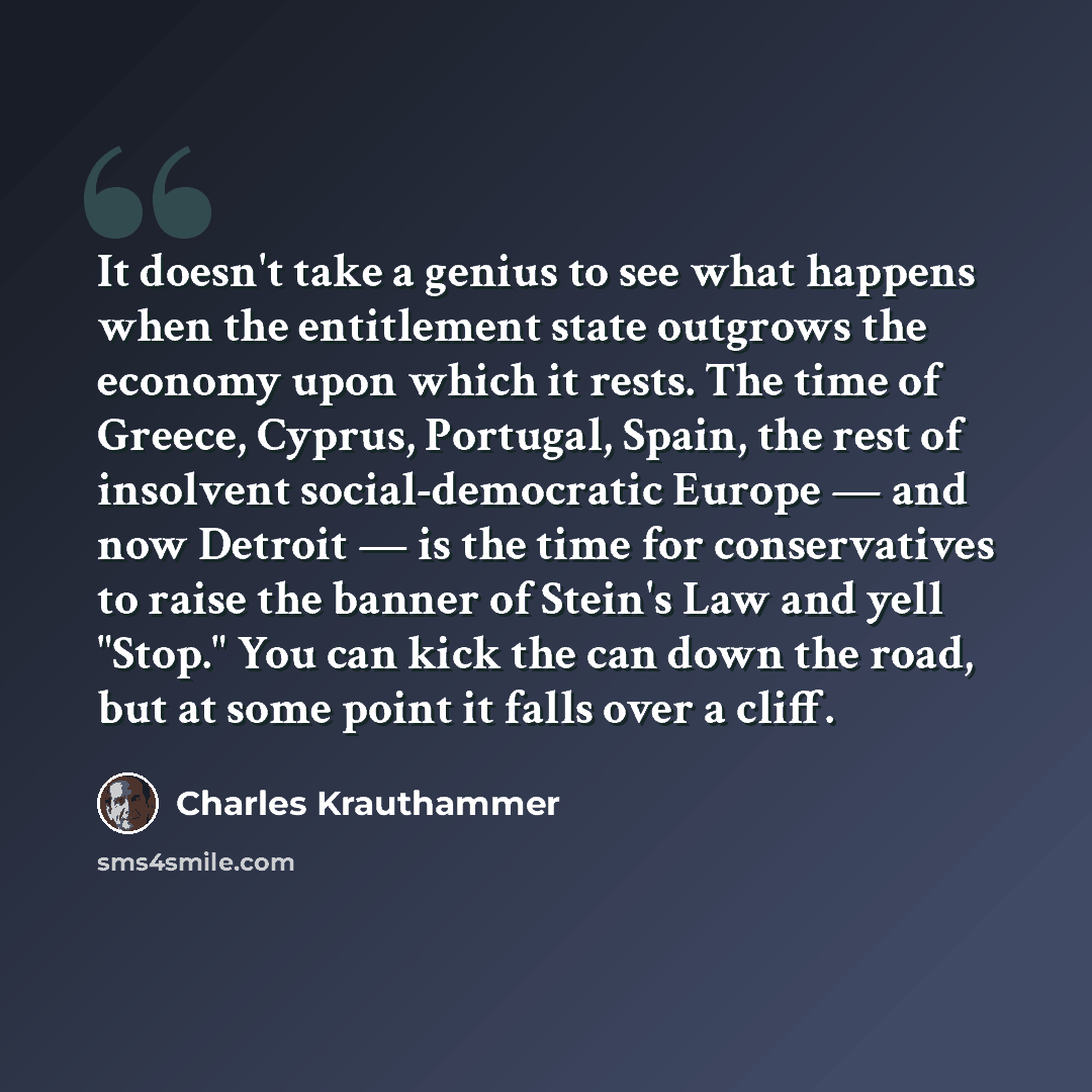 “It doesn't take a genius to see what happens when the entitlement state outgrows the economy upon which it rests. The time of Greece, Cyprus, Portugal, Spain, the rest of insolvent social-democratic Europe — and now Detroit — is the time for conservatives to raise the banner of Stein's Law and…” quote by Charles Krauthammer