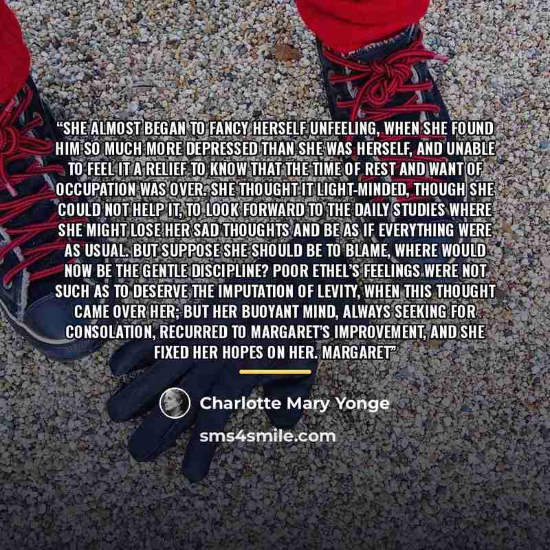 “She almost began to fancy herself unfeeling, when she found him so much more depressed than she was herself, and unable to feel it a relief to know that the time of rest and want of occupation was over. She thought it light-minded, though she could not help it, to look forward to the daily studies…” quote by Charlotte Mary Yonge