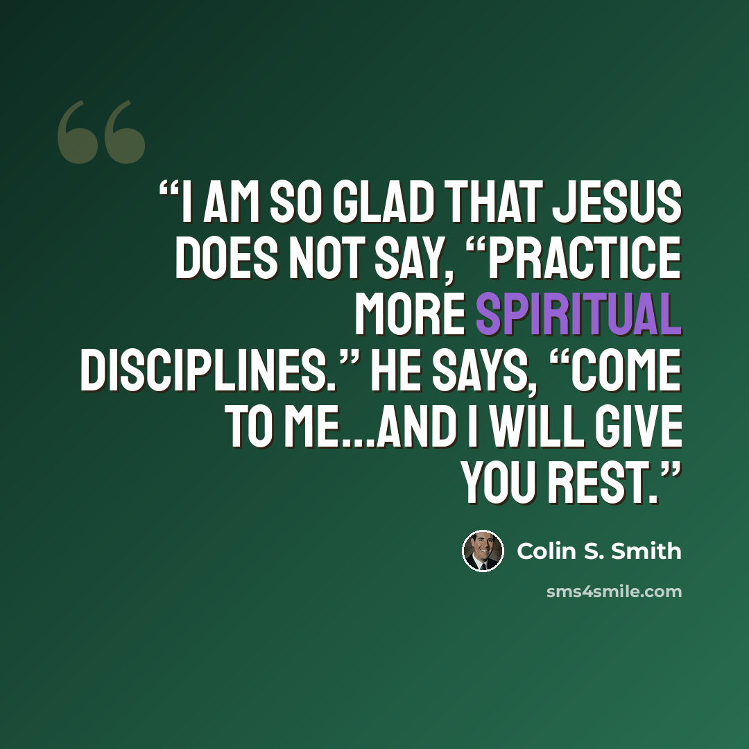 “I am so glad that Jesus does not say, “Practice more spiritual disciplines.” He says, “Come to me…and I will give you rest.” quote by Colin S. Smith