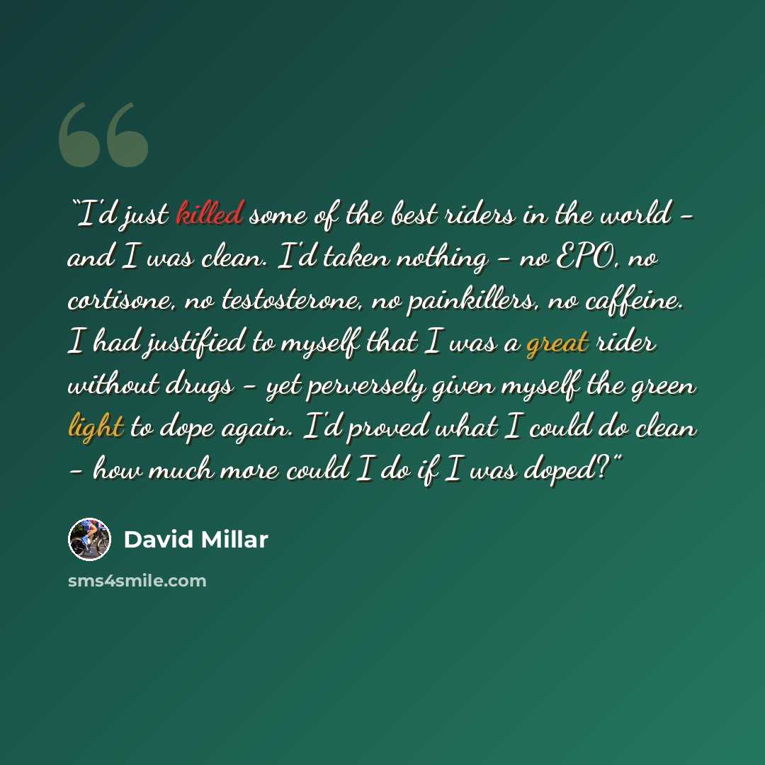“I'd just killed some of the best riders in the world - and I was clean. I'd taken nothing - no EPO, no cortisone, no testosterone, no painkillers, no caffeine. I had justified to myself that I was a great rider without drugs - yet perversely given myself the green light to dope again. I'd proved…” quote by David Millar