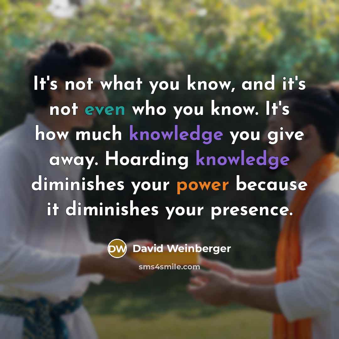 “It's not what you know, and it's not even who you know. It's how much knowledge you give away. Hoarding knowledge diminishes your power because it diminishes your presence.” quote by David Weinberger
