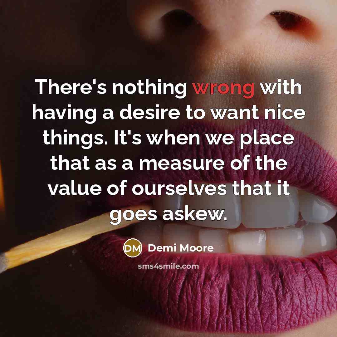 “There's nothing wrong with having a desire to want nice things. It's when we place that as a measure of the value of ourselves that it goes askew.” quote by Demi Moore