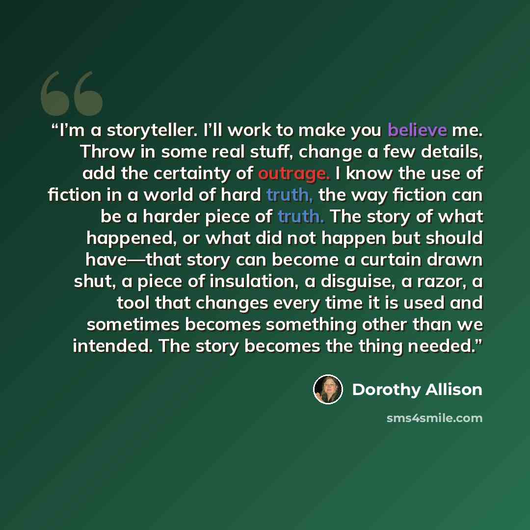 “I’m a storyteller. I’ll work to make you believe me. Throw in some real stuff, change a few details, add the certainty of outrage. I know the use of fiction in a world of hard truth, the way fiction can be a harder piece of truth. The story of what happened, or what did not happen but should…” quote by Dorothy Allison