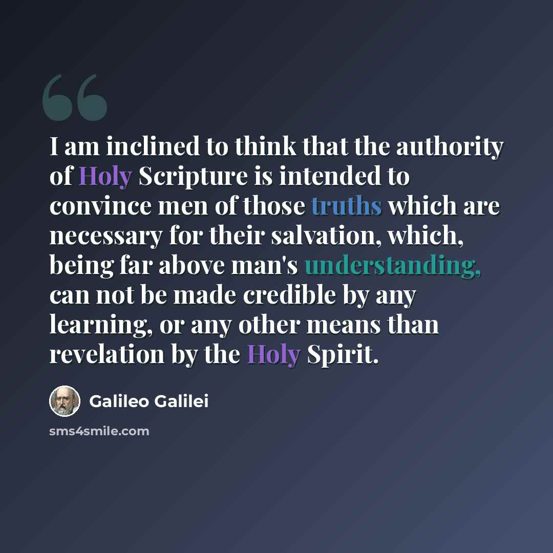 “I am inclined to think that the authority of Holy Scripture is intended to convince men of those truths which are necessary for their salvation, which, being far above man's understanding, can not be made credible by any learning, or any other means than revelation by the Holy Spirit.” quote by Galileo Galilei