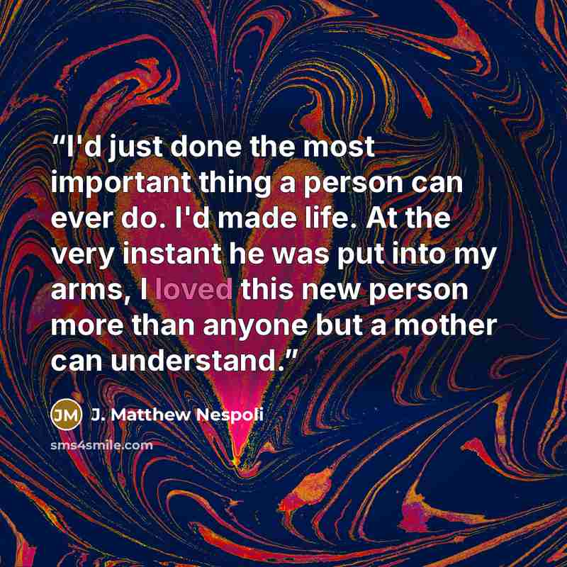 “I'd just done the most important thing a person can ever do. I'd made life. At the very instant he was put into my arms, I loved this new person more than anyone but a mother can understand.” quote by J. Matthew Nespoli