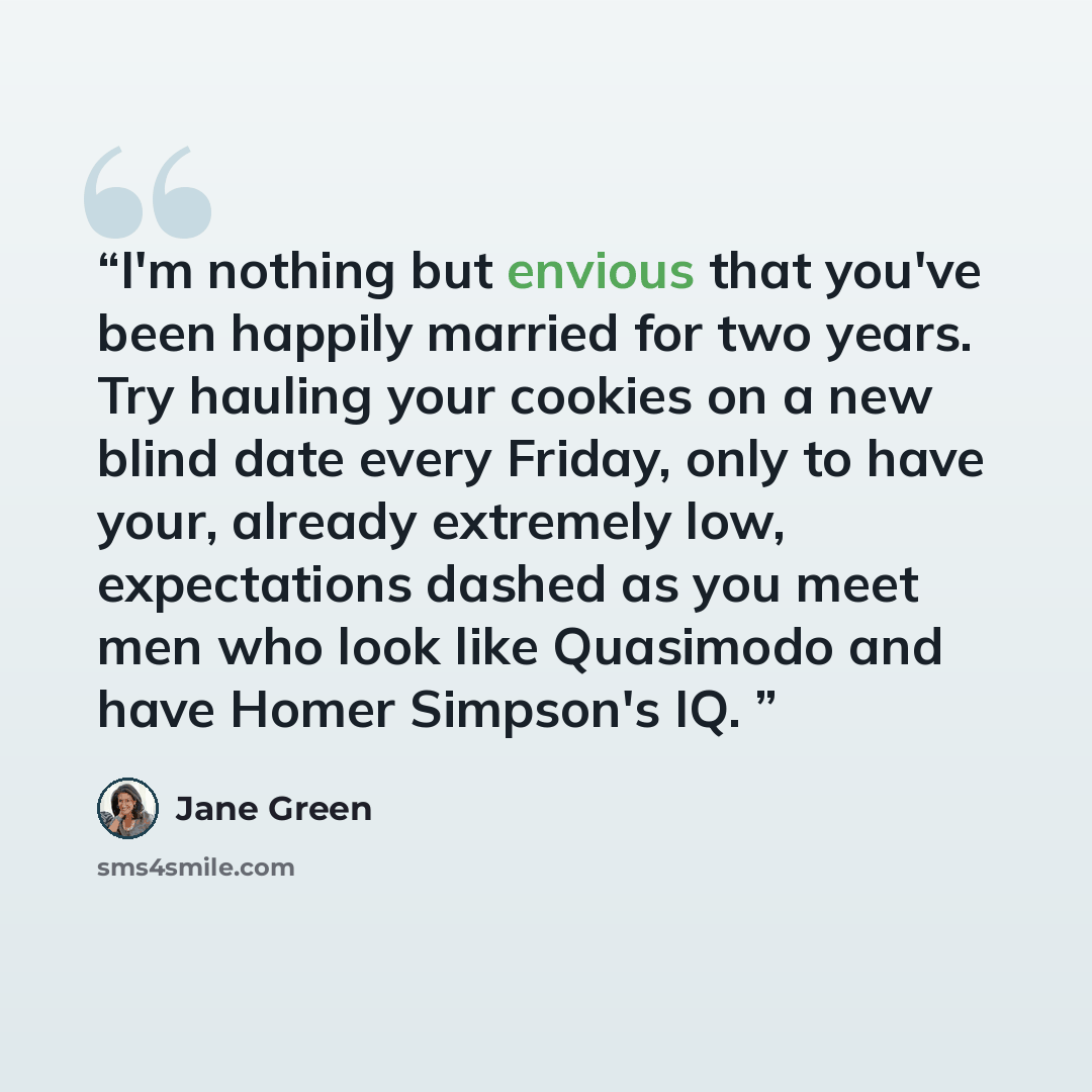 “I'm nothing but envious that you've been happily married for two years. Try hauling your cookies on a new blind date every Friday, only to have your, already extremely low, expectations dashed as you meet men who look like Quasimodo and have Homer Simpson's IQ.” quote by Jane Green