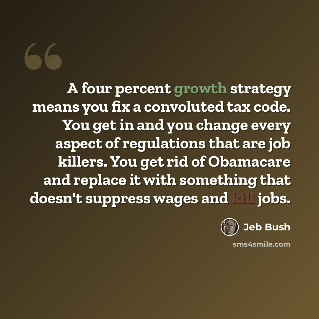 “A four percent growth strategy means you fix a convoluted tax code. You get in and you change every aspect of regulations that are job killers. You get rid of Obamacare and replace it with something that doesn't suppress wages and kill jobs.” quote by Jeb Bush