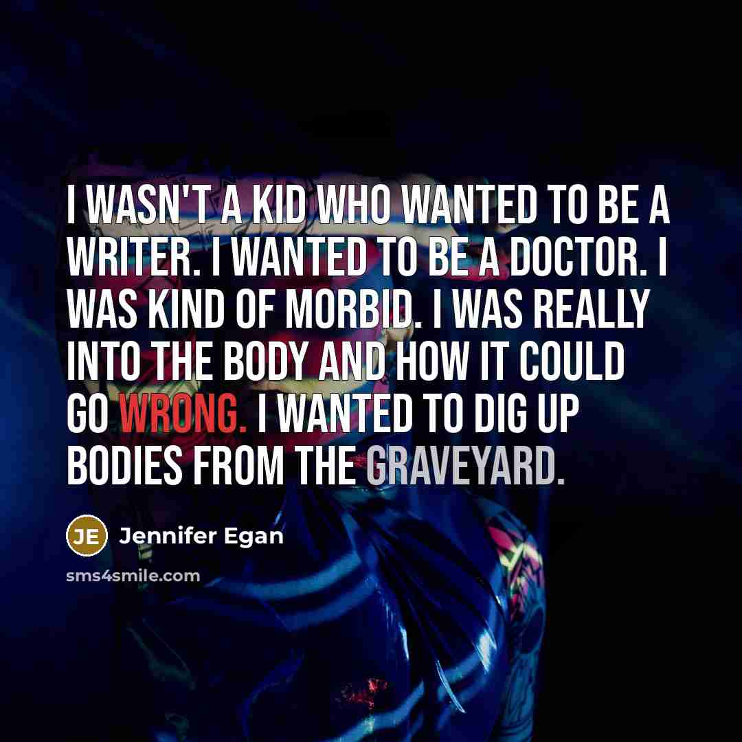 “I wasn't a kid who wanted to be a writer. I wanted to be a doctor. I was kind of morbid. I was really into the body and how it could go wrong. I wanted to dig up bodies from the graveyard.” quote by Jennifer Egan
