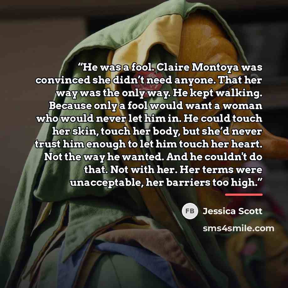 “He was a fool. Claire Montoya was convinced she didn’t need anyone. That her way was the only way. He kept walking. Because only a fool would want a woman who would never let him in. He could touch her skin, touch her body, but she’d never trust him enough to let him touch her heart. Not the way…” quote by Jessica Scott