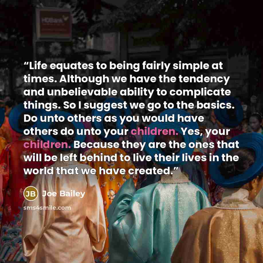“Life equates to being fairly simple at times. Although we have the tendency and unbelievable ability to complicate things. So I suggest we go to the basics. Do unto others as you would have others do unto your children. Yes, your children. Because they are the ones that will be left behind to live…” quote by Joe Bailey