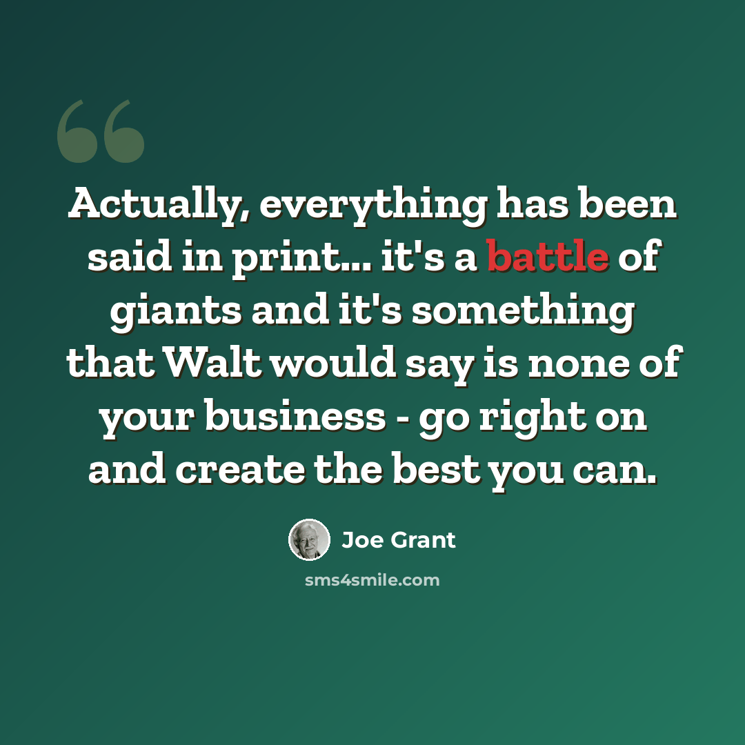 “Actually, everything has been said in print... it's a battle of giants and it's something that Walt would say is none of your business - go right on and create the best you can.” quote by Joe Grant