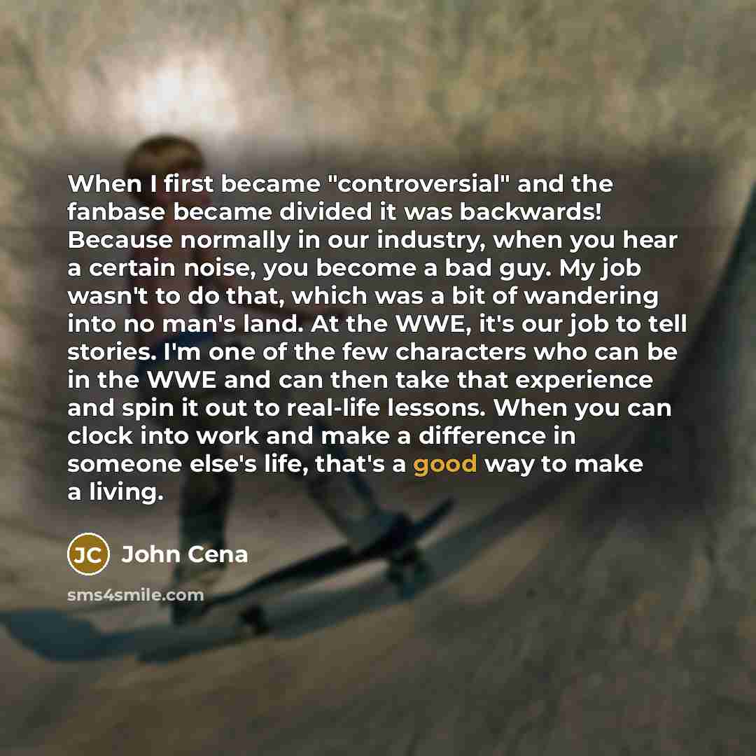 “When I first became "controversial" and the fanbase became divided it was backwards! Because normally in our industry, when you hear a certain noise, you become a bad guy. My job wasn't to do that, which was a bit of wandering into no man's land. At the WWE, it's our job to tell stories. I'm one…” quote by John Cena