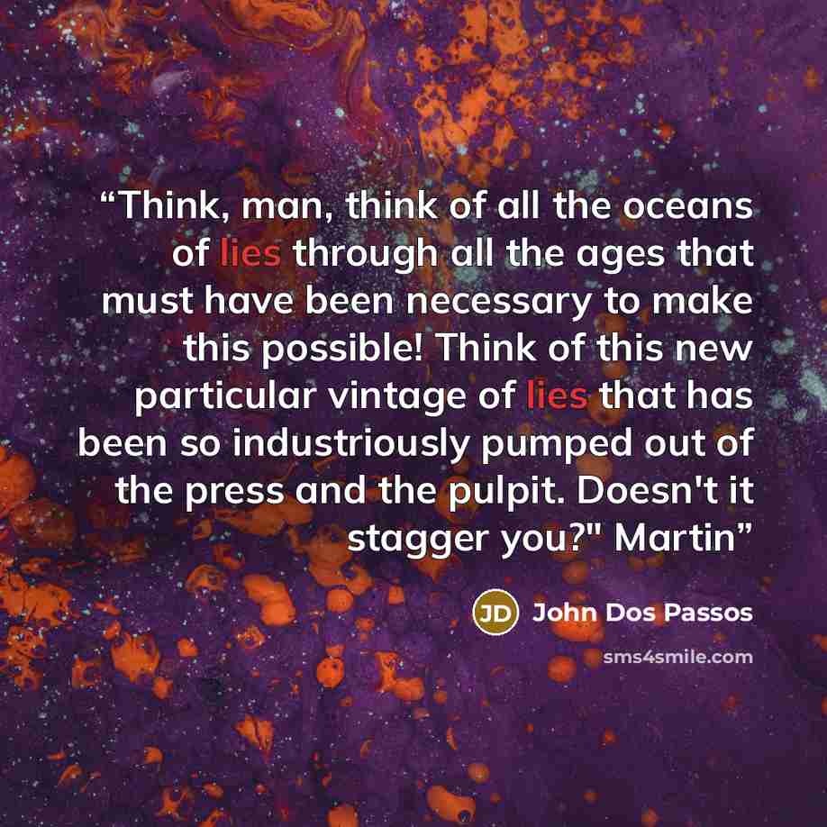 “Think, man, think of all the oceans of lies through all the ages that must have been necessary to make this possible! Think of this new particular vintage of lies that has been so industriously pumped out of the press and the pulpit. Doesn't it stagger you?" Martin” quote by John Dos Passos