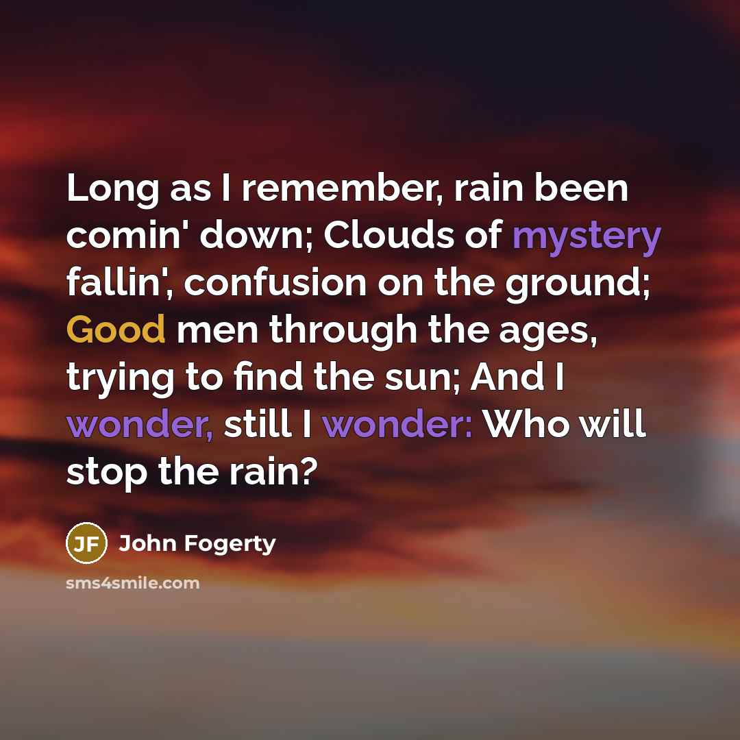 “Long as I remember, rain been comin' down; Clouds of mystery fallin', confusion on the ground; Good men through the ages, trying to find the sun; And I wonder, still I wonder: Who will stop the rain?” quote by John Fogerty