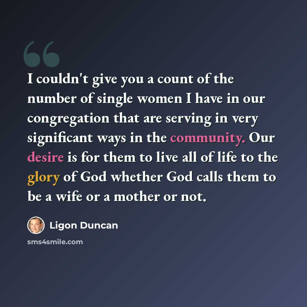 “I couldn't give you a count of the number of single women I have in our congregation that are serving in very significant ways in the community. Our desire is for them to live all of life to the glory of God whether God calls them to be a wife or a mother or not.” quote by Ligon Duncan