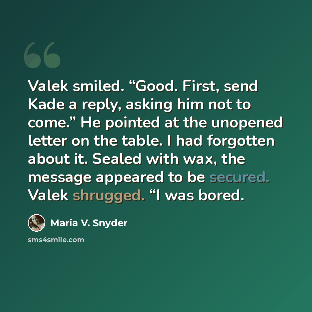 “Valek smiled. “Good. First, send Kade a reply, asking him not to come.” He pointed at the unopened letter on the table. I had forgotten about it. Sealed with wax, the message appeared to be secured. Valek shrugged. “I was bored.” quote by Maria V. Snyder