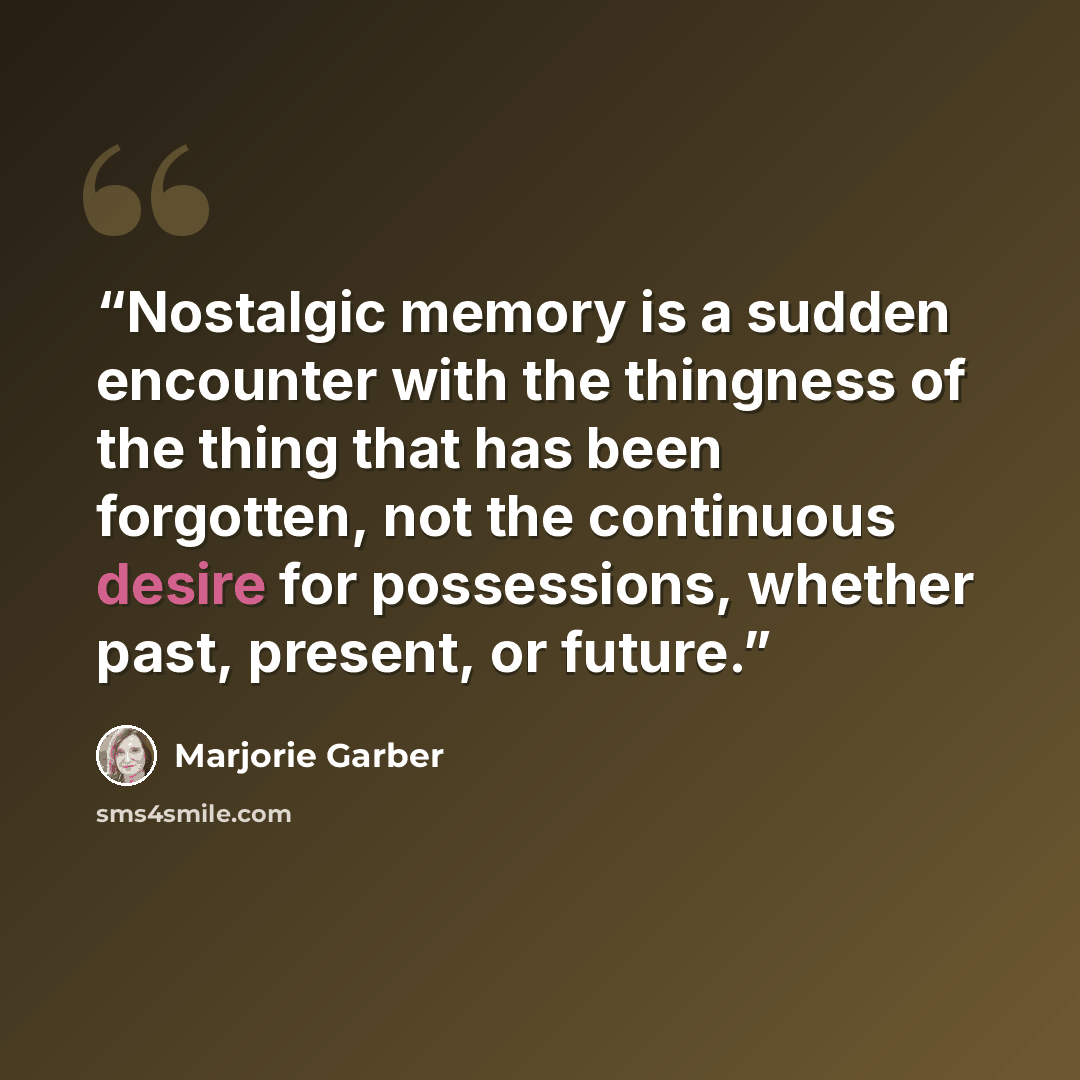 “Nostalgic memory is a sudden encounter with the thingness of the thing that has been forgotten, not the continuous desire for possessions, whether past, present, or future.” quote by Marjorie Garber