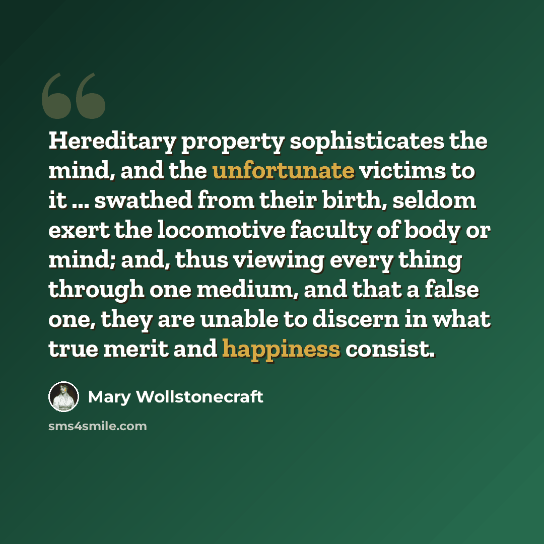 “Hereditary property sophisticates the mind, and the unfortunate victims to it ... swathed from their birth, seldom exert the locomotive faculty of body or mind; and, thus viewing every thing through one medium, and that a false one, they are unable to discern in what true merit and happiness…” quote by Mary Wollstonecraft