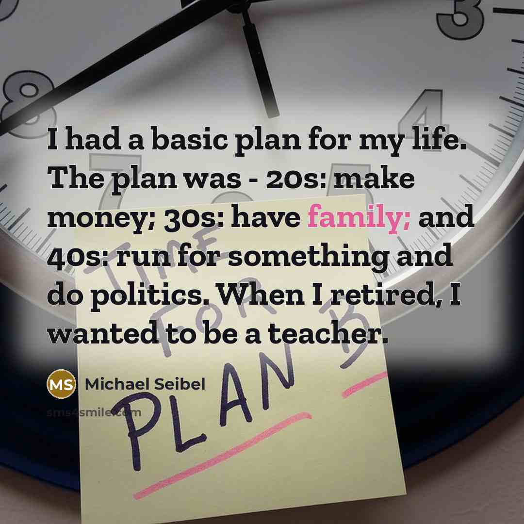 “I had a basic plan for my life. The plan was - 20s: make money; 30s: have family; and 40s: run for something and do politics. When I retired, I wanted to be a teacher.” quote by Michael Seibel