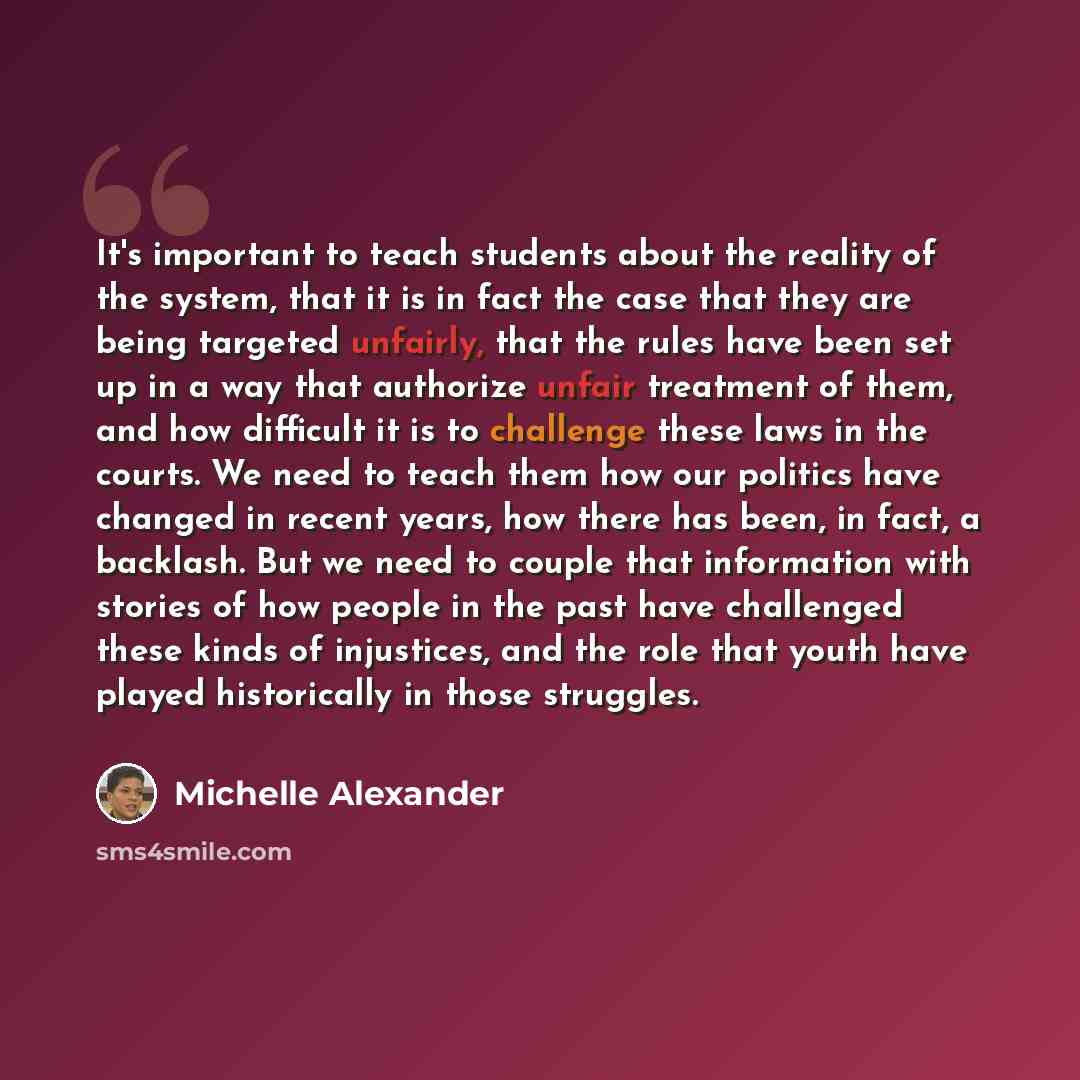 “It's important to teach students about the reality of the system, that it is in fact the case that they are being targeted unfairly, that the rules have been set up in a way that authorize unfair treatment of them, and how difficult it is to challenge these laws in the courts. We need to teach…” quote by Michelle Alexander