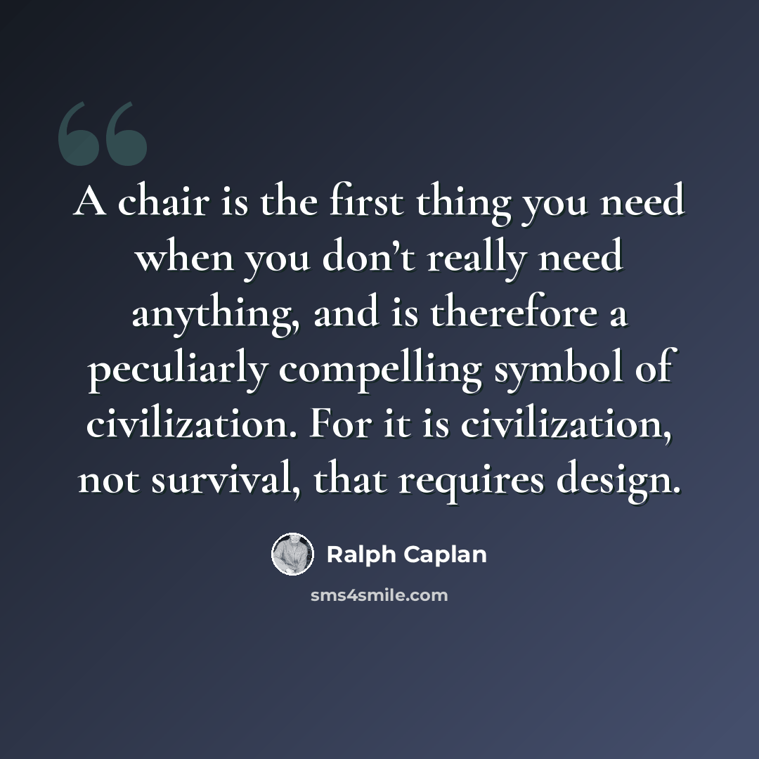 “A chair is the first thing you need when you don’t really need anything, and is therefore a peculiarly compelling symbol of civilization. For it is civilization, not survival, that requires design.” quote by Ralph Caplan
