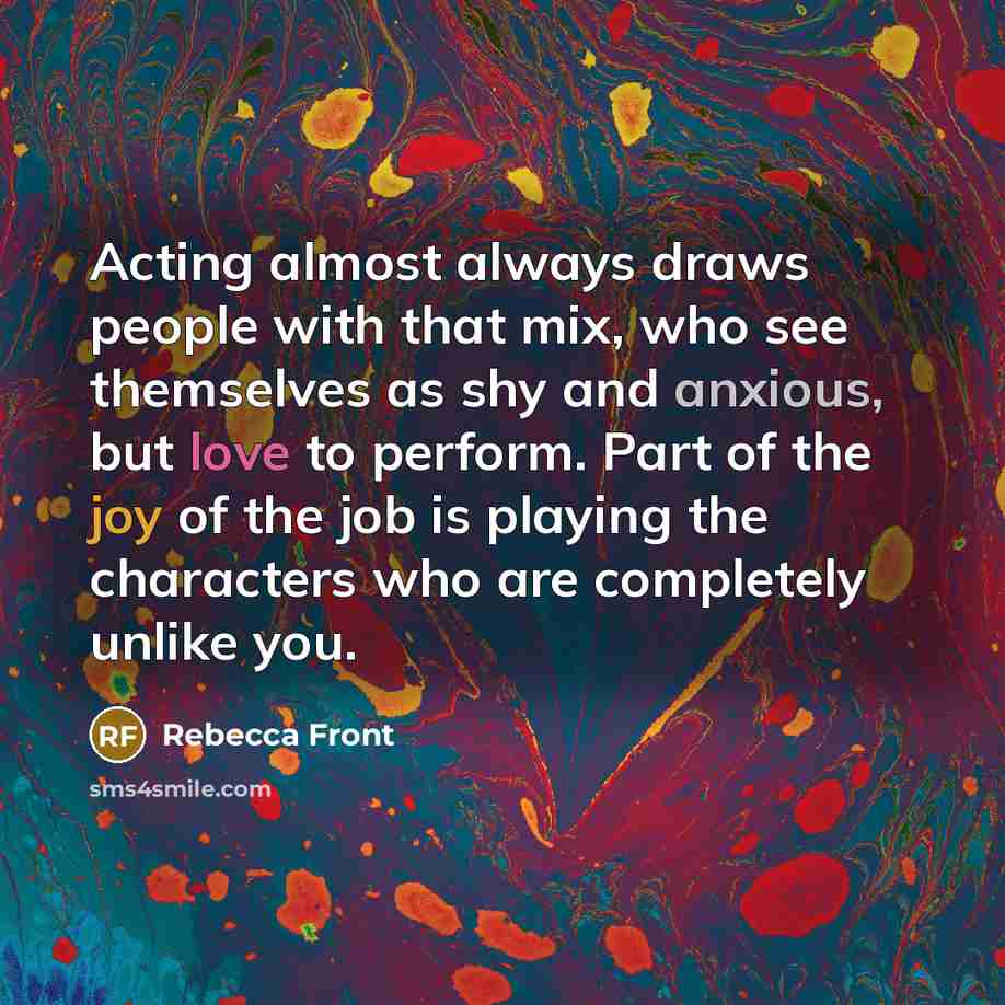 “Acting almost always draws people with that mix, who see themselves as shy and anxious, but love to perform. Part of the joy of the job is playing the characters who are completely unlike you.” quote by Rebecca Front