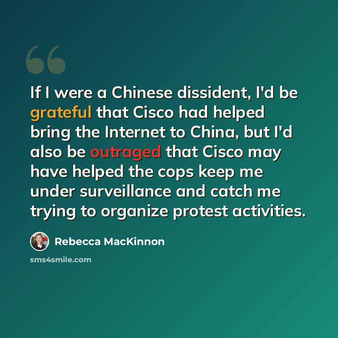 “If I were a Chinese dissident, I'd be grateful that Cisco had helped bring the Internet to China, but I'd also be outraged that Cisco may have helped the cops keep me under surveillance and catch me trying to organize protest activities.” quote by Rebecca MacKinnon