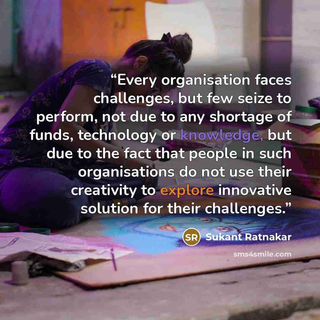 “Every organisation faces challenges, but few seize to perform, not due to any shortage of funds, technology or knowledge, but due to the fact that people in such organisations do not use their creativity to explore innovative solution for their challenges.” quote by Sukant Ratnakar
