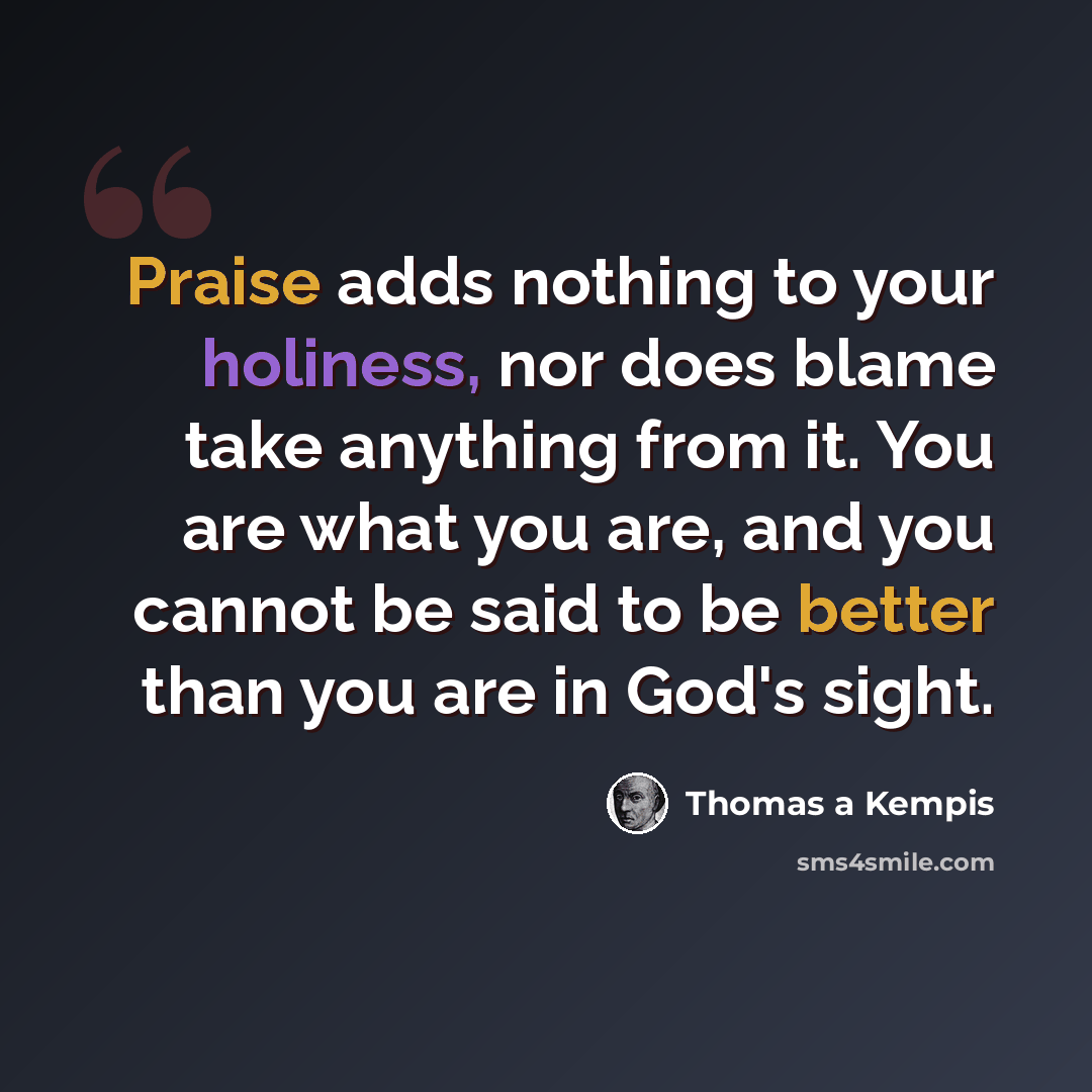 “Praise adds nothing to your holiness, nor does blame take anything from it. You are what you are, and you cannot be said to be better than you are in God's sight.” quote by Thomas a Kempis